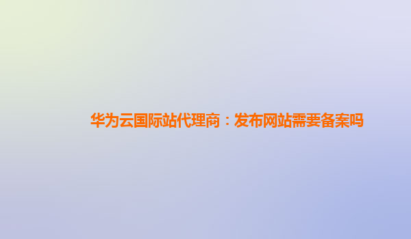 华为云国际站代理商：发布网站需要备案吗