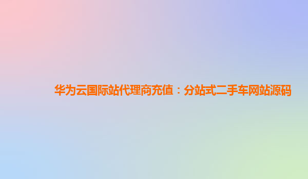 华为云国际站代理商充值：分站式二手车网站源码