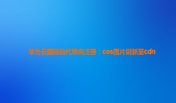 华为云国际站代理商注册：cos图片刷新至cdn