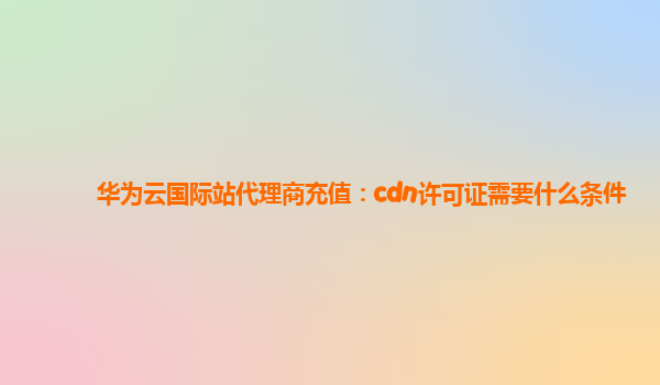 华为云国际站代理商充值：cdn许可证需要什么条件