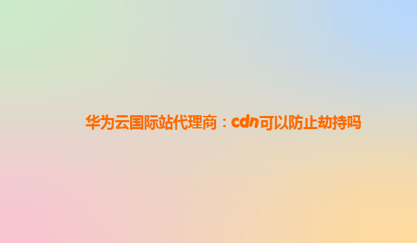 华为云国际站代理商：cdn可以防止劫持吗