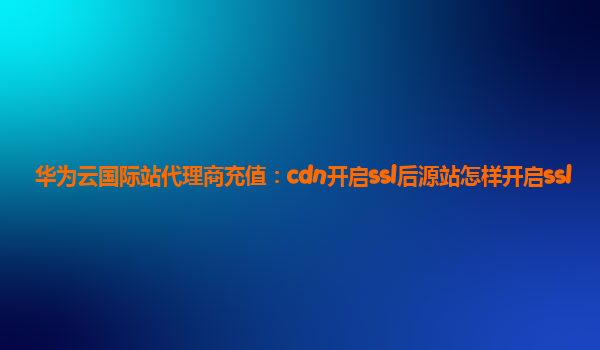 华为云国际站代理商充值：cdn开启ssl后源站怎样开启ssl