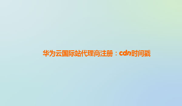 华为云国际站代理商注册：cdn时间戳