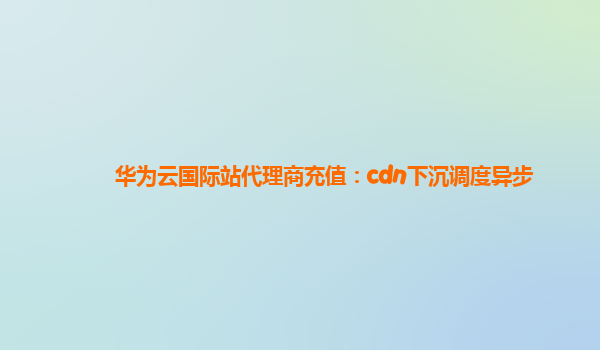 华为云国际站代理商充值：cdn下沉调度异步