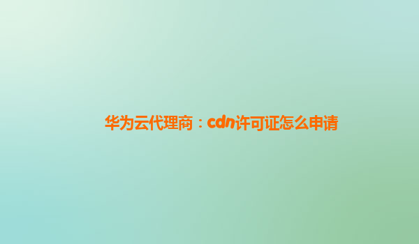 华为云代理商：cdn许可证怎么申请