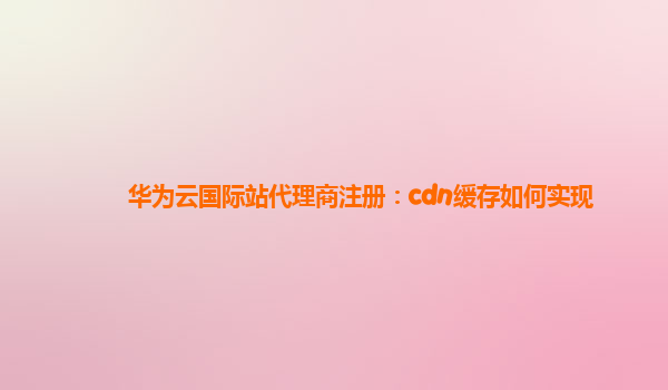 华为云国际站代理商注册：cdn缓存如何实现