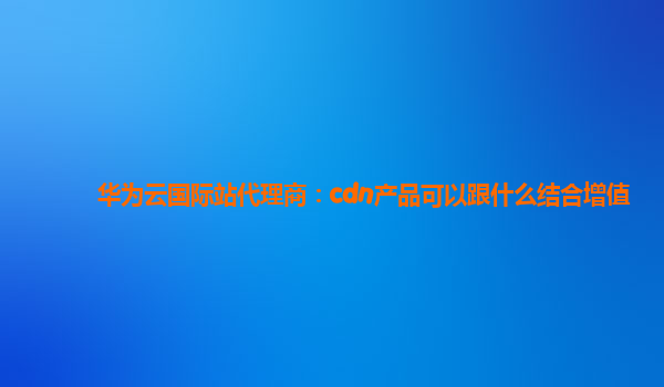 华为云国际站代理商：cdn产品可以跟什么结合增值