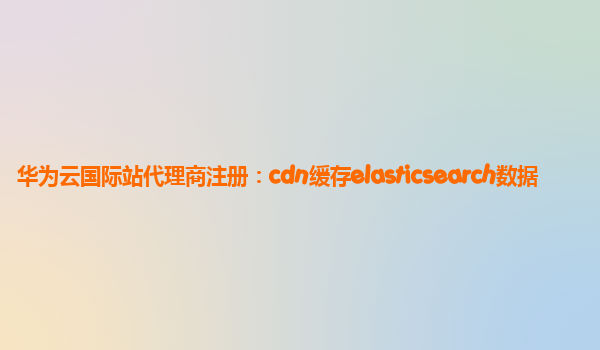 华为云国际站代理商注册：cdn缓存elasticsearch数据