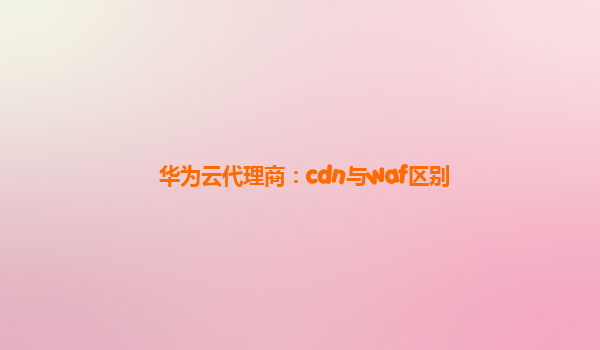 华为云代理商：cdn与waf区别