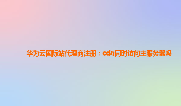 华为云国际站代理商注册：cdn同时访问主服务器吗