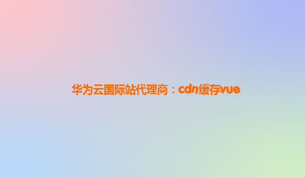 华为云国际站代理商：cdn缓存vue