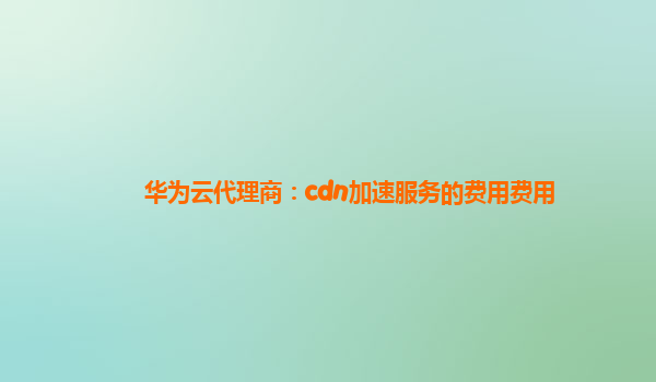 华为云代理商：cdn加速服务的费用费用