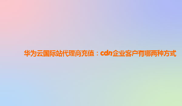 华为云国际站代理商充值：cdn企业客户有哪两种方式