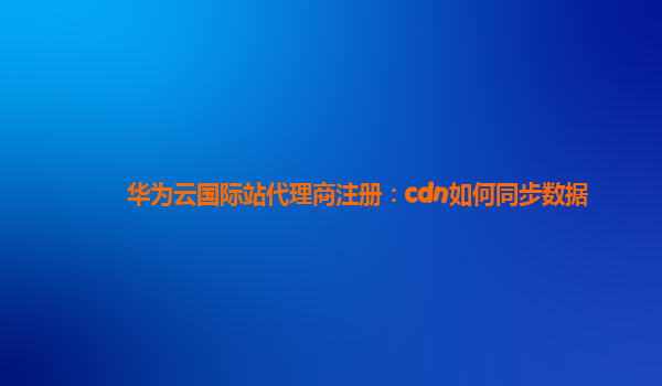 华为云国际站代理商注册：cdn如何同步数据