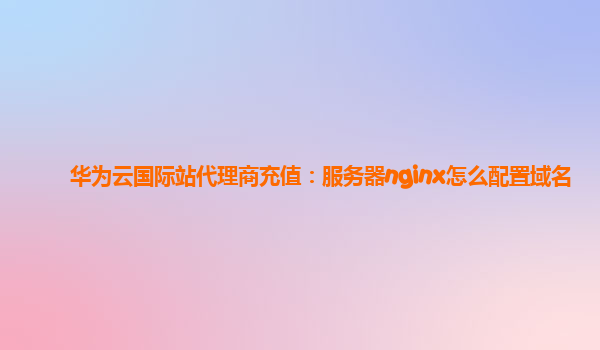 华为云国际站代理商充值：服务器nginx怎么配置域名