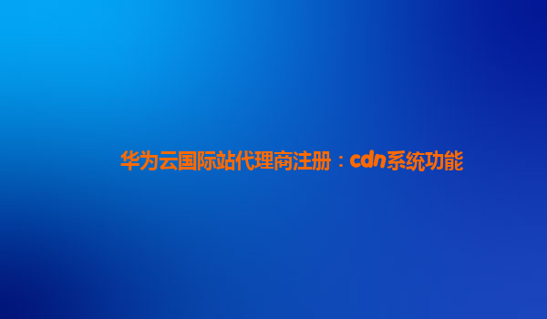 华为云国际站代理商注册：cdn系统功能