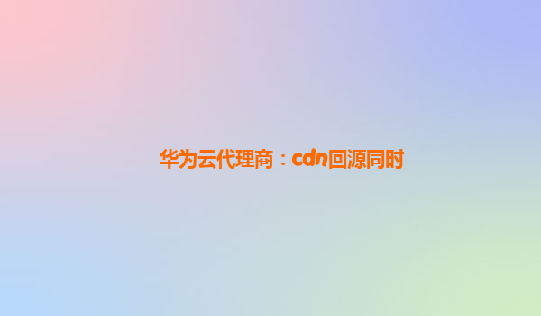 华为云代理商：cdn回源同时