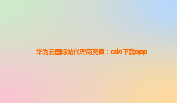 华为云国际站代理商充值：cdn下载app