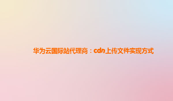 华为云国际站代理商：cdn上传文件实现方式