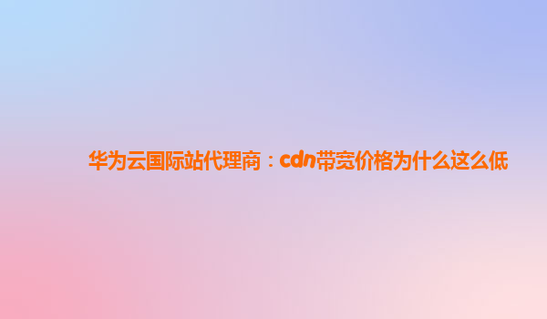 华为云国际站代理商：cdn带宽价格为什么这么低