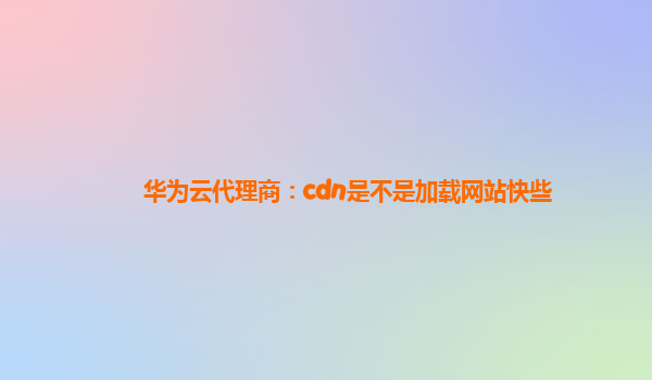 华为云代理商：cdn是不是加载网站快些