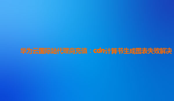 华为云国际站代理商充值：cdn计算书生成图表失败解决