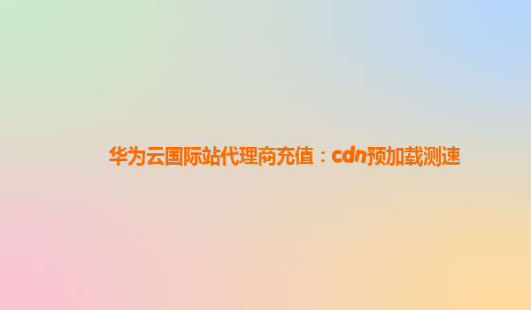 华为云国际站代理商充值：cdn预加载测速