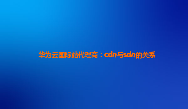 华为云国际站代理商：cdn与sdn的关系