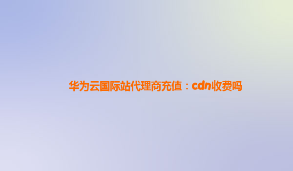 华为云国际站代理商充值：cdn收费吗