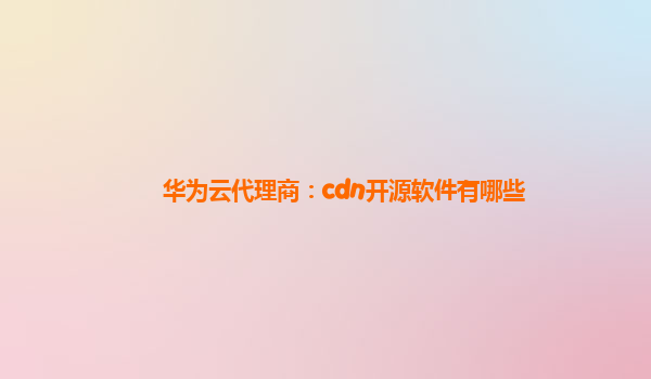 华为云代理商：cdn开源软件有哪些