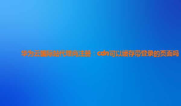 华为云国际站代理商注册：cdn可以缓存带登录的页面吗