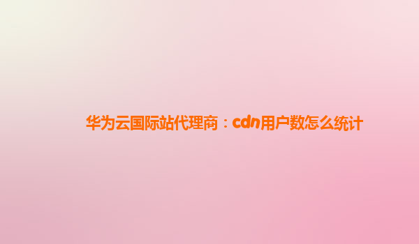 华为云国际站代理商：cdn用户数怎么统计