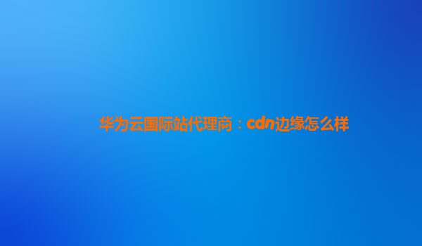 华为云国际站代理商：cdn边缘怎么样