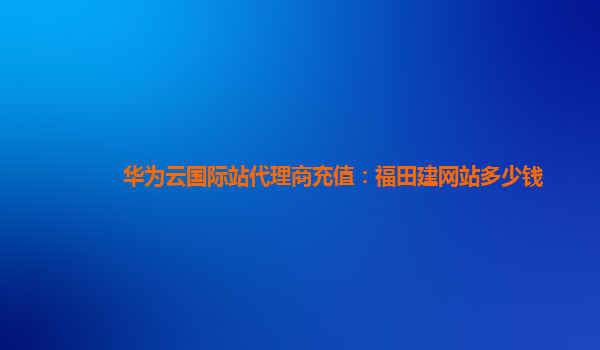 华为云国际站代理商充值：福田建网站多少钱