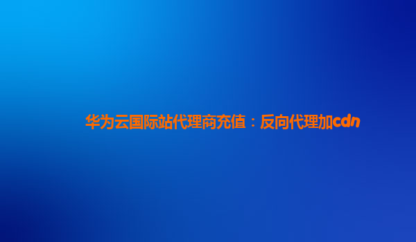 华为云国际站代理商充值：反向代理加cdn