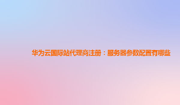 华为云国际站代理商注册：服务器参数配置有哪些