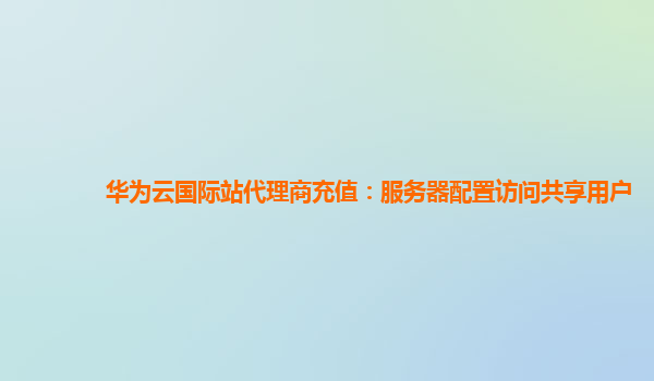 华为云国际站代理商充值：服务器配置访问共享用户