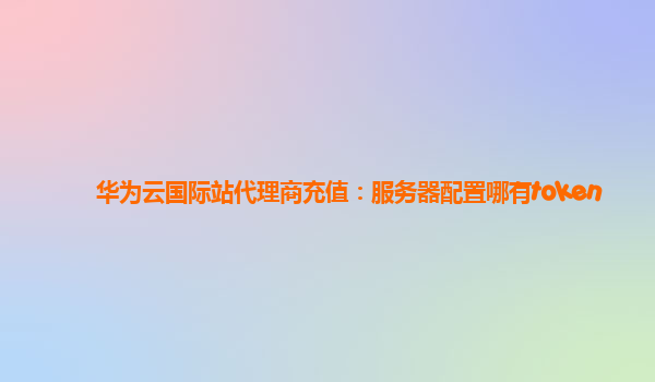 华为云国际站代理商充值：服务器配置哪有token