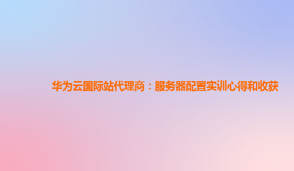 华为云国际站代理商：服务器配置实训心得和收获