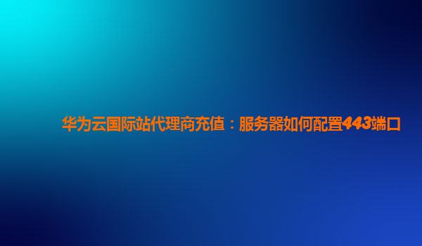 华为云国际站代理商充值：服务器如何配置443端口