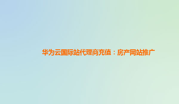 华为云国际站代理商充值：房产网站推广