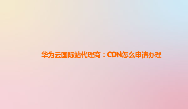 华为云国际站代理商：CDN怎么申请办理