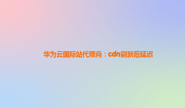 华为云国际站代理商：cdn刷新后延迟