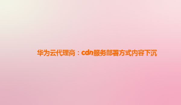 华为云代理商：cdn服务部署方式内容下沉