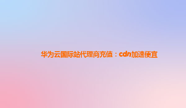 华为云国际站代理商充值：cdn加速便宜