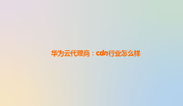 华为云代理商：cdn行业怎么样