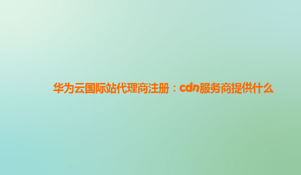 华为云国际站代理商注册：cdn服务商提供什么