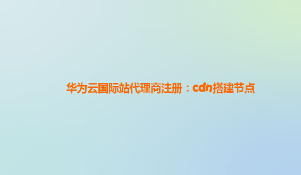 华为云国际站代理商注册：cdn搭建节点