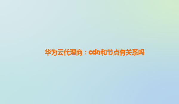 华为云代理商：cdn和节点有关系吗