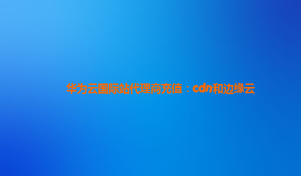 华为云国际站代理商充值：cdn和边缘云